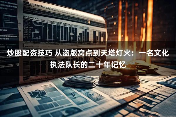炒股配资技巧 从盗版窝点到天塔灯火：一名文化执法队长的二十年记忆