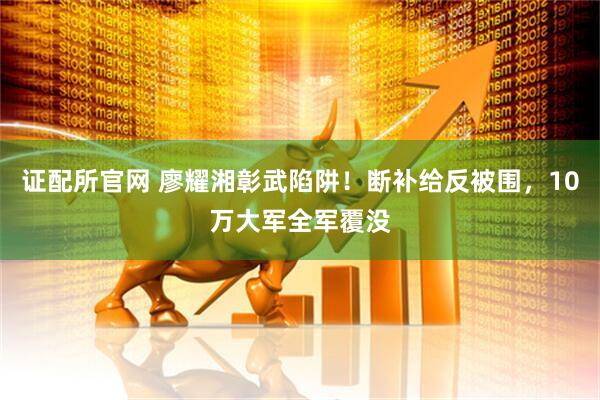 证配所官网 廖耀湘彰武陷阱！断补给反被围，10万大军全军覆没