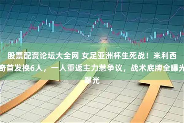 股票配资论坛大全网 女足亚洲杯生死战！米利西奇首发换6人，一人重返主力惹争议，战术底牌全曝光