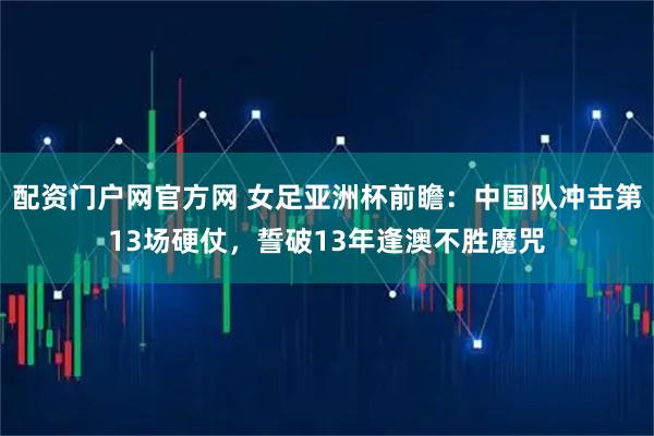 配资门户网官方网 女足亚洲杯前瞻：中国队冲击第13场硬仗，誓破13年逢澳不胜魔咒