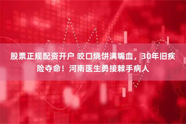 股票正规配资开户 咬口烧饼满嘴血，30年旧疾险夺命！河南医生勇接棘手病人