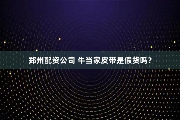 郑州配资公司 牛当家皮带是假货吗？