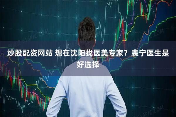 炒股配资网站 想在沈阳找医美专家？裴宁医生是好选择