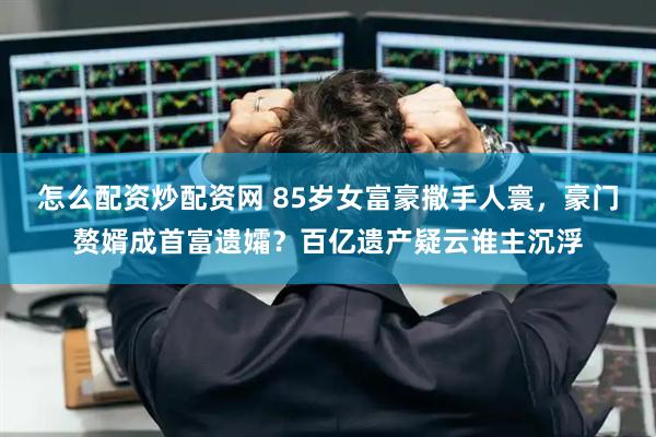 怎么配资炒配资网 85岁女富豪撒手人寰，豪门赘婿成首富遗孀？百亿遗产疑云谁主沉浮