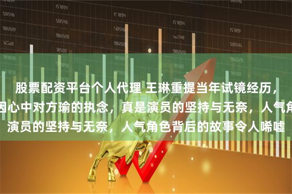 股票配资平台个人代理 王琳重提当年试镜经历，执意拒绝雪姨角色，只因心中对方瑜的执念，真是演员的坚持与无奈，人气角色背后的故事令人唏嘘