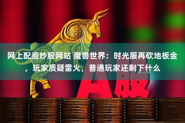 网上配资炒股网站 魔兽世界：时光服再砍地板金，玩家质疑雷火，普通玩家还剩下什么