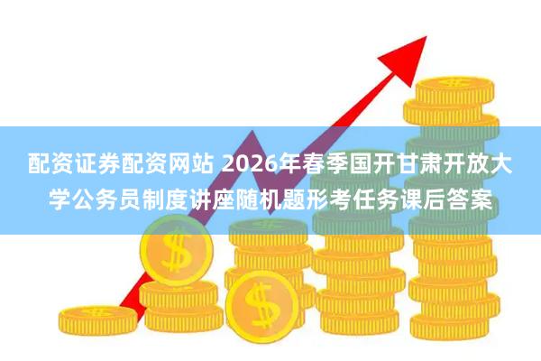 配资证券配资网站 2026年春季国开甘肃开放大学公务员制度讲座随机题形考任务课后答案