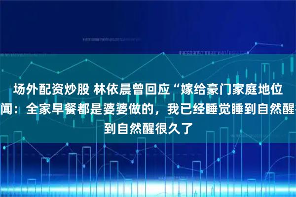 场外配资炒股 林依晨曾回应“嫁给豪门家庭地位低”传闻：全家早餐都是婆婆做的，我已经睡觉睡到自然醒很久了