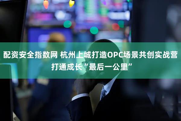 配资安全指数网 杭州上城打造OPC场景共创实战营 打通成长“最后一公里”