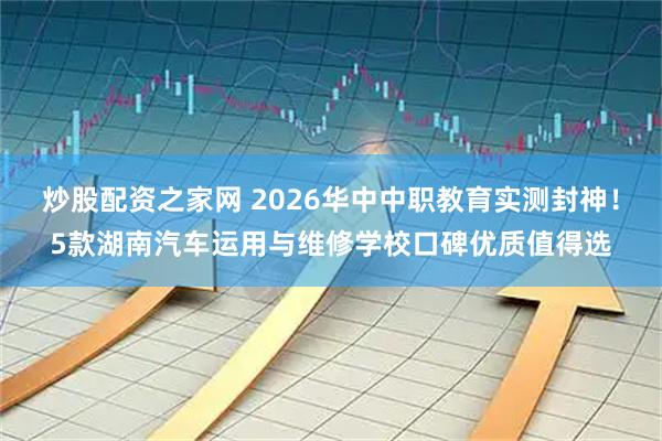 炒股配资之家网 2026华中中职教育实测封神！5款湖南汽车运用与维修学校口碑优质值得选