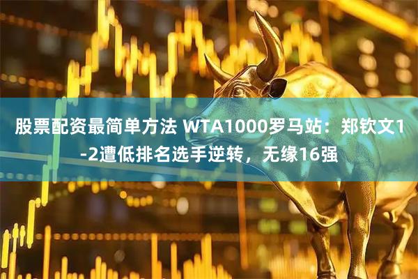 股票配资最简单方法 WTA1000罗马站：郑钦文1-2遭低排名选手逆转，无缘16强