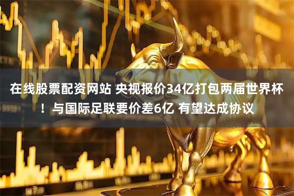 在线股票配资网站 央视报价34亿打包两届世界杯！与国际足联要价差6亿 有望达成协议