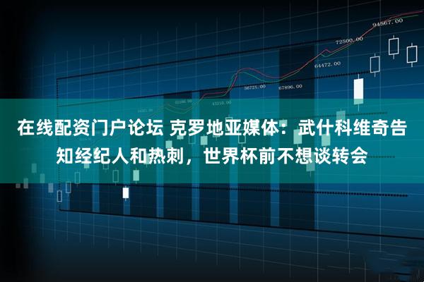 在线配资门户论坛 克罗地亚媒体：武什科维奇告知经纪人和热刺，世界杯前不想谈转会