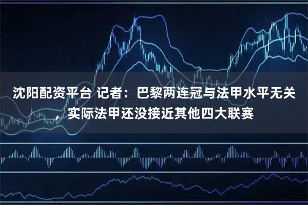 沈阳配资平台 记者：巴黎两连冠与法甲水平无关，实际法甲还没接近其他四大联赛