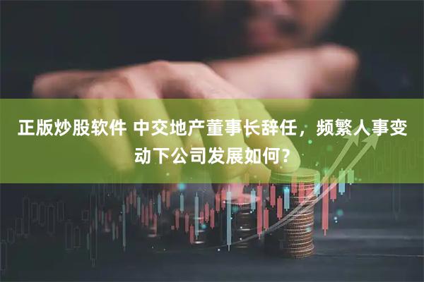 正版炒股软件 中交地产董事长辞任，频繁人事变动下公司发展如何？