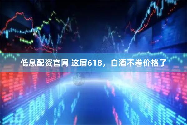 低息配资官网 这届618，白酒不卷价格了