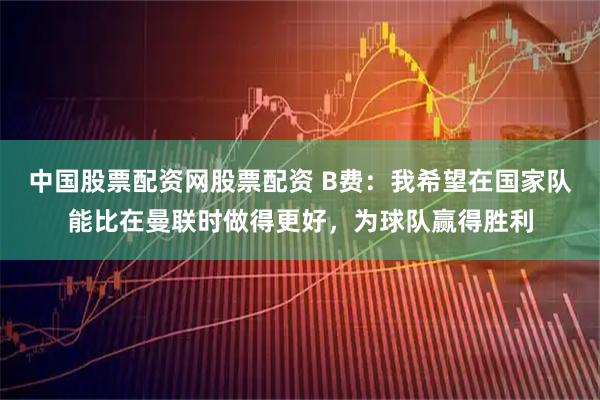 中国股票配资网股票配资 B费：我希望在国家队能比在曼联时做得更好，为球队赢得胜利