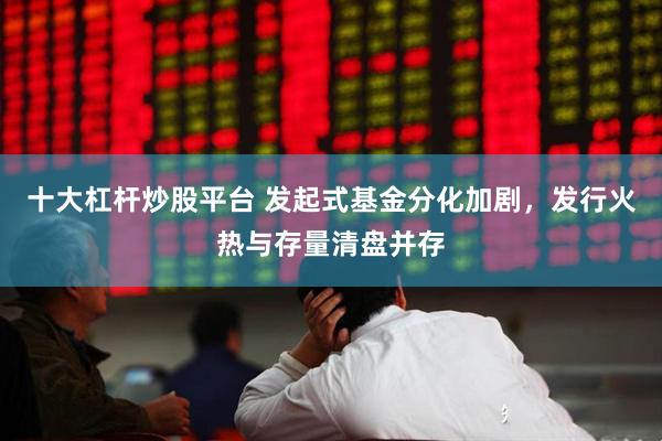 十大杠杆炒股平台 发起式基金分化加剧，发行火热与存量清盘并存