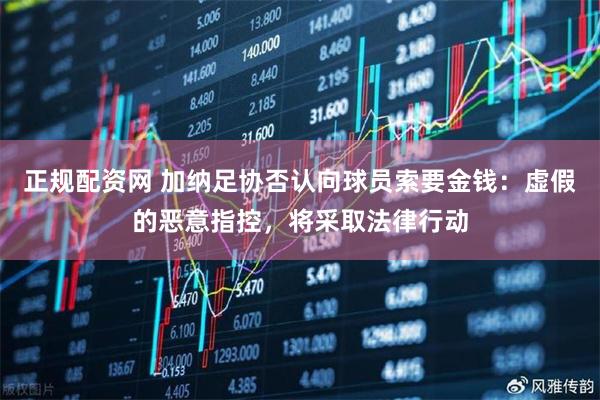 正规配资网 加纳足协否认向球员索要金钱：虚假的恶意指控，将采取法律行动
