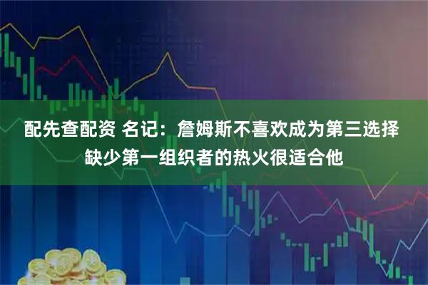 配先查配资 名记：詹姆斯不喜欢成为第三选择 缺少第一组织者的热火很适合他