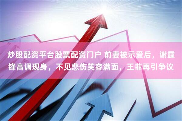 炒股配资平台股票配资门户 前妻被示爱后，谢霆锋高调现身，不见悲伤笑容满面，王菲再引争议