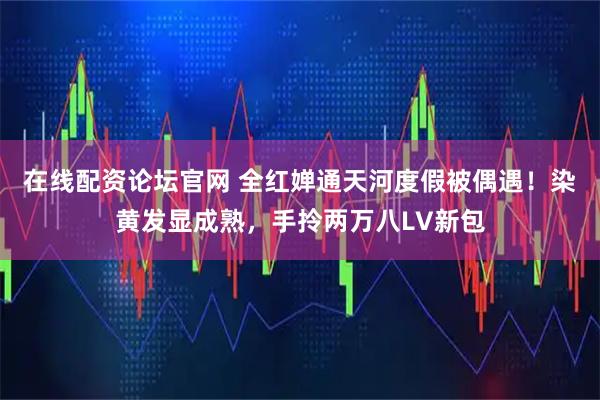 在线配资论坛官网 全红婵通天河度假被偶遇！染黄发显成熟，手拎两万八LV新包