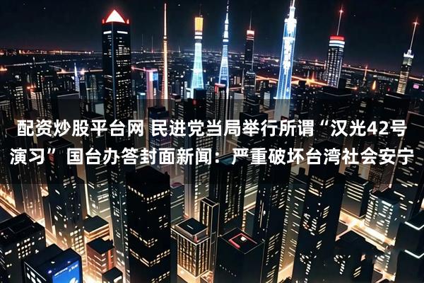 配资炒股平台网 民进党当局举行所谓“汉光42号演习” 国台办答封面新闻：严重破坏台湾社会安宁