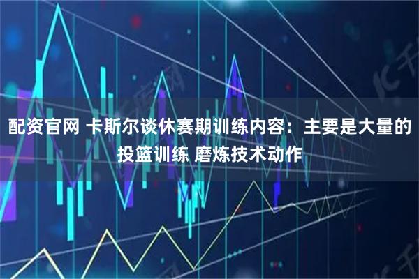 配资官网 卡斯尔谈休赛期训练内容：主要是大量的投篮训练 磨炼技术动作